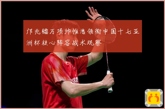 邝兆镭万项帅惟浩领衔中国十七亚洲杯核心阵容战术观察