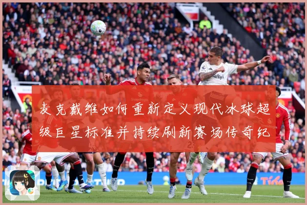 麦克戴维如何重新定义现代冰球超级巨星标准并持续刷新赛场传奇纪录
