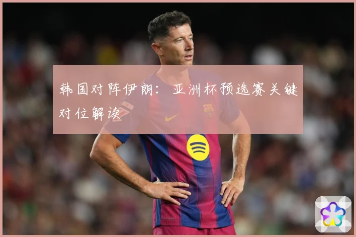 韩国对阵伊朗：亚洲杯预选赛关键对位解读