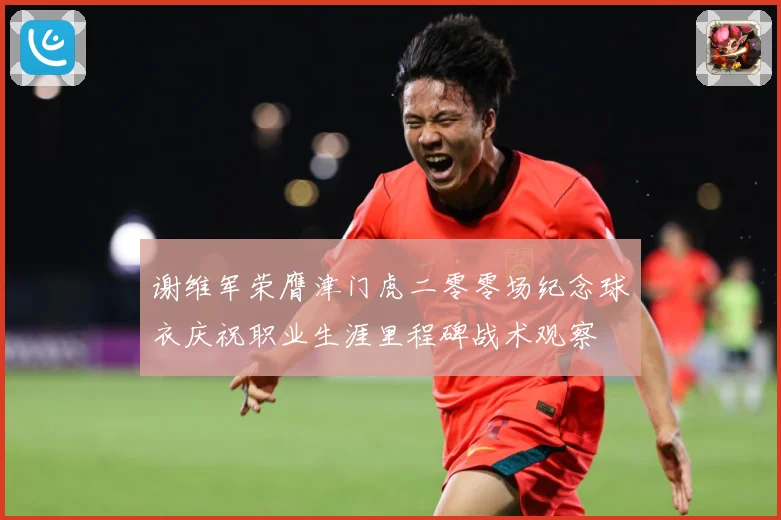 谢维军荣膺津门虎二零零场纪念球衣庆祝职业生涯里程碑战术观察