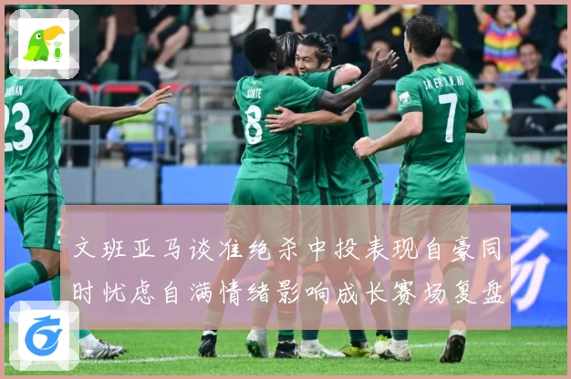 文班亚马谈准绝杀中投表现自豪同时忧虑自满情绪影响成长赛场复盘