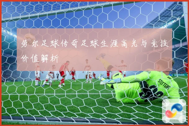 劳尔足球传奇足球生涯高光与竞技价值解析