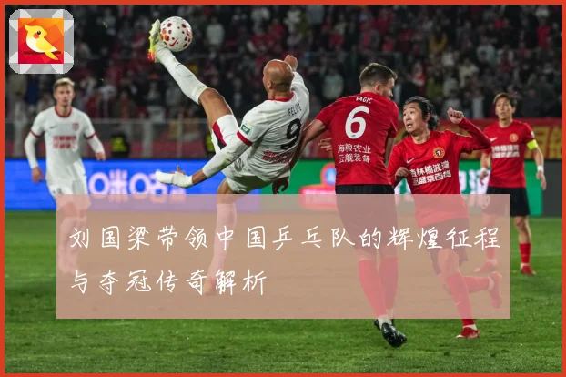刘国梁带领中国乒乓队的辉煌征程与夺冠传奇解析