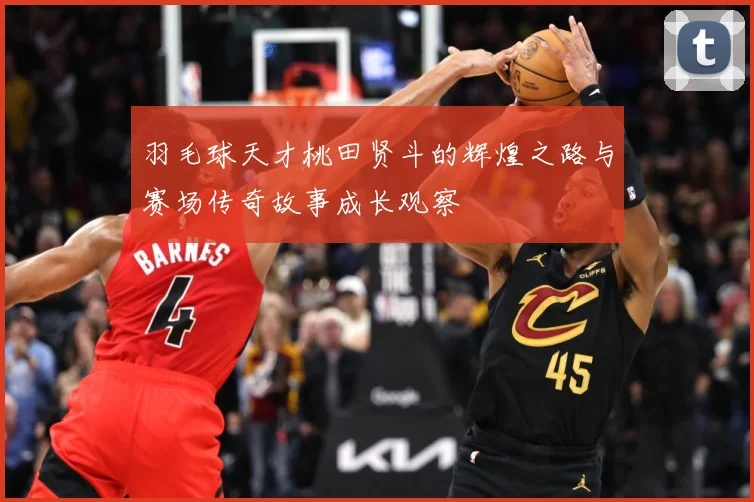 羽毛球天才桃田贤斗的辉煌之路与赛场传奇故事成长观察