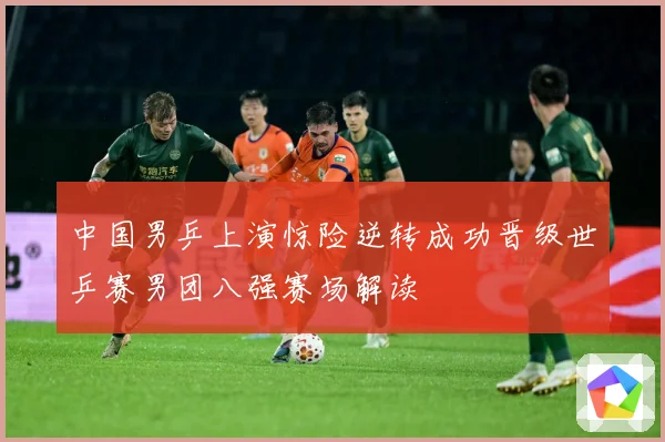 中国男乒上演惊险逆转成功晋级世乒赛男团八强赛场解读