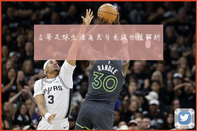 古蒂足球生涯高光与竞技价值解析