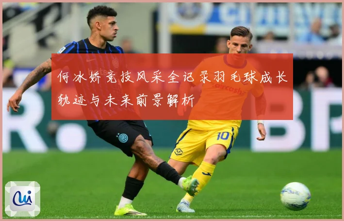 何冰娇竞技风采全记录羽毛球成长轨迹与未来前景解析
