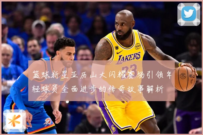 篮球新星亚历山大闪耀赛场引领年轻球员全面进步的传奇故事解析