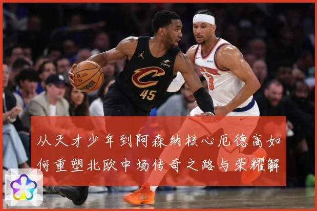 从天才少年到阿森纳核心厄德高如何重塑北欧中场传奇之路与荣耀解析