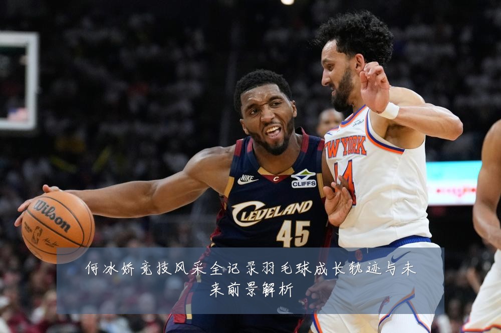何冰娇竞技风采全记录羽毛球成长轨迹与未来前景解析