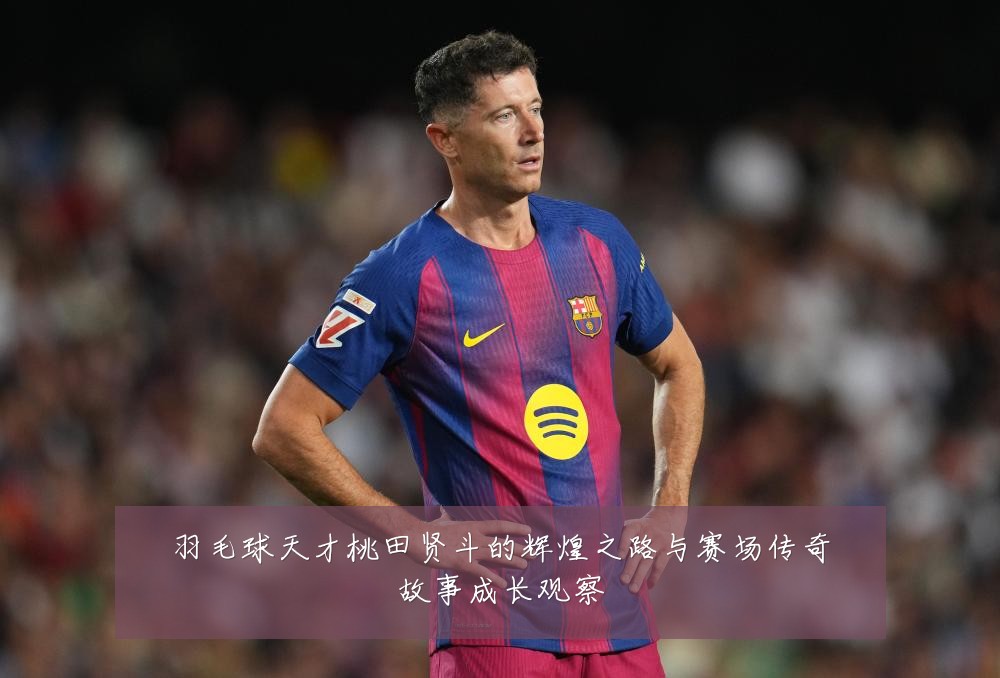 羽毛球天才桃田贤斗的辉煌之路与赛场传奇故事成长观察