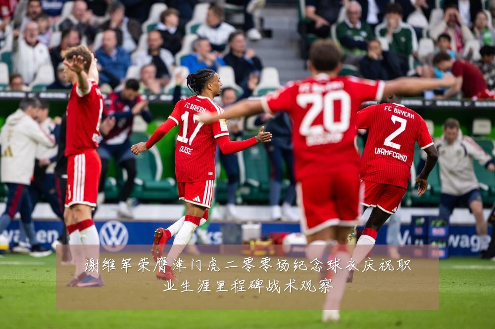 谢维军荣膺津门虎二零零场纪念球衣庆祝职业生涯里程碑战术观察